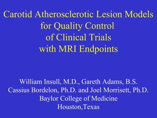 Carotid Atherosclerotic Lesion Models
for Quality Control
of Clinical Trials
with MRI Endpoints
William Insull, M.D., Gareth Adams, B.S.
Cassius Bordelon, Ph.D. and Joel Morrisett, Ph.D.
Baylor College of Medicine
Houston,Texas
 