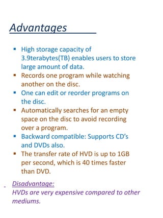 Advantages
 High storage capacity of
  3.9terabytes(TB) enables users to store
  large amount of data.
 Records one program while watching
  another on the disc.
 One can edit or reorder programs on
  the disc.
 Automatically searches for an empty
  space on the disc to avoid recording
  over a program.
 Backward compatible: Supports CD’s
  and DVDs also.
 The transfer rate of HVD is up to 1GB
  per second, which is 40 times faster
  than DVD.
Disadvantage:
HVDs are very expensive compared to other
mediums.
 