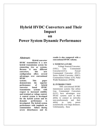 Hybrid HVDC Converters and Their
             Impact
               on
Power System Dynamic Performance



Abstract:                            results is also compared with a
               Hybrid converter      conventional HVDC scheme.
HVDC transmission is a new
hybrid transmission system for       I. NOMENCLATURE
connecting two ac systems.                 Voltage Sourced Converter:
Because it uses different            (VSC);      Line    Commutated
converters,        this      new     Converter:(LCC);         Forced
configuration offers several         Commutated Converter: (FCC);
advantages over conventional         Series Hybrid Converter: (SHC);
HVDC                                 Commutation Failure: (CF); Pulse
systems.        This        paper    Width Modulation: (PWM).
demonstrates      the    superior
performance        of      hybrid    II. INTRODUCTION
converter      based       HVDC              THE conventional HVDC
transmission     systems     with    transmission systems that utilize
respect to increased stability       Line Commutated Converters
and terminal ac voltage control.     (LCC) have advantages over
A control system is developed        HVAC systems such as their
for the hybrid system and its        ability to connect ac networks
dynamic       performance       is   non-synchronously     and    their
investigated. The hybrid system      ability    to    carry      power
performance with emphasis on         economically over large distances.
commutation       failure during     Unfortunately, these
severe disturbances and its
 