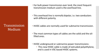 Transmission
Medium
 For bulk power transmission over land, the most frequent
transmission medium used is the overhead line.
 This overhead line is normally bipolar, i.e. two conductors
with different polarity.
 HVDC cables are normally used for submarine transmission.
 The most common types of cables are the solid and the oil-
filled ones.
 HVDC underground or submarine power transmissions:
 This new HVDC cable is made of extruded polyethylene,
and is used in VSC based HVDC systems.
 