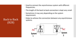 Back to Back
(B2B)
 Used to connect the asynchronous system with different
frequencies.
 The length of the back to back connection is kept very small.
 Sometimes it may vary depending on the system
requirement.
 Helps to achieve the connection between any asynchronous
systems.
 