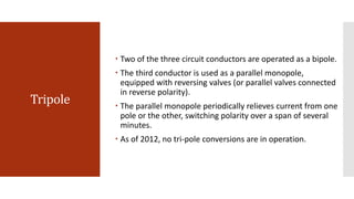 Tripole
 Two of the three circuit conductors are operated as a bipole.
 The third conductor is used as a parallel monopole,
equipped with reversing valves (or parallel valves connected
in reverse polarity).
 The parallel monopole periodically relieves current from one
pole or the other, switching polarity over a span of several
minutes.
 As of 2012, no tri-pole conversions are in operation.
 
