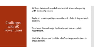 Challenges
with AC
Power Lines
 AC lines become loaded closer to their thermal capacity
with increasing losses.
 Reduced power quality causes the risk of declining network
stability.
 Overhead lines change the landscape, causes public
resentment.
 Limit the distance of traditional AC underground cables to
around 80km.
 