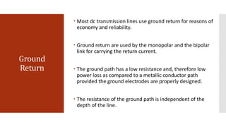 Ground
Return
 Most dc transmission lines use ground return for reasons of
economy and reliability.
 Ground return are used by the monopolar and the bipolar
link for carrying the return current.
 The ground path has a low resistance and, therefore low
power loss as compared to a metallic conductor path
provided the ground electrodes are properly designed.
 The resistance of the ground path is independent of the
depth of the line.
 