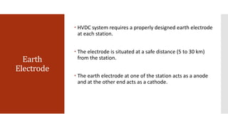 Earth
Electrode
 HVDC system requires a properly designed earth electrode
at each station.
 The electrode is situated at a safe distance (5 to 30 km)
from the station.
 The earth electrode at one of the station acts as a anode
and at the other end acts as a cathode.
 
