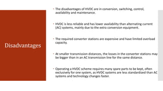 Disadvantages
 The disadvantages of HVDC are in conversion, switching, control,
availability and maintenance.
 HVDC is less reliable and has lower availability than alternating current
(AC) systems, mainly due to the extra conversion equipment.
 The required converter stations are expensive and have limited overload
capacity.
 At smaller transmission distances, the losses in the converter stations may
be bigger than in an AC transmission line for the same distance.
 Operating a HVDC scheme requires many spare parts to be kept, often
exclusively for one system, as HVDC systems are less standardized than AC
systems and technology changes faster.
 