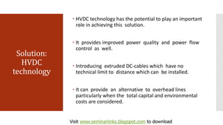 Solution:
HVDC
technology
 HVDC technology has the potential to play an important
role in achieving this solution.
 It provides improved power quality and power flow
control as well.
 Introducing extruded DC-cables which have no
technical limit to distance which can be installed.
 It can provide an alternative to overhead lines
particularly when the total capital and environmental
costs are considered.
Visit www.seminarlinks.blogspot.com to download
 