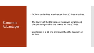 Economic
Advantages
 DC lines and cables are cheaper than AC lines or cables.
 The towers of the DC lines are narrower, simpler and
cheaper compared to the towers of the AC lines.
 Line losses in a DC line are lower than the losses in an
AC lines.
 