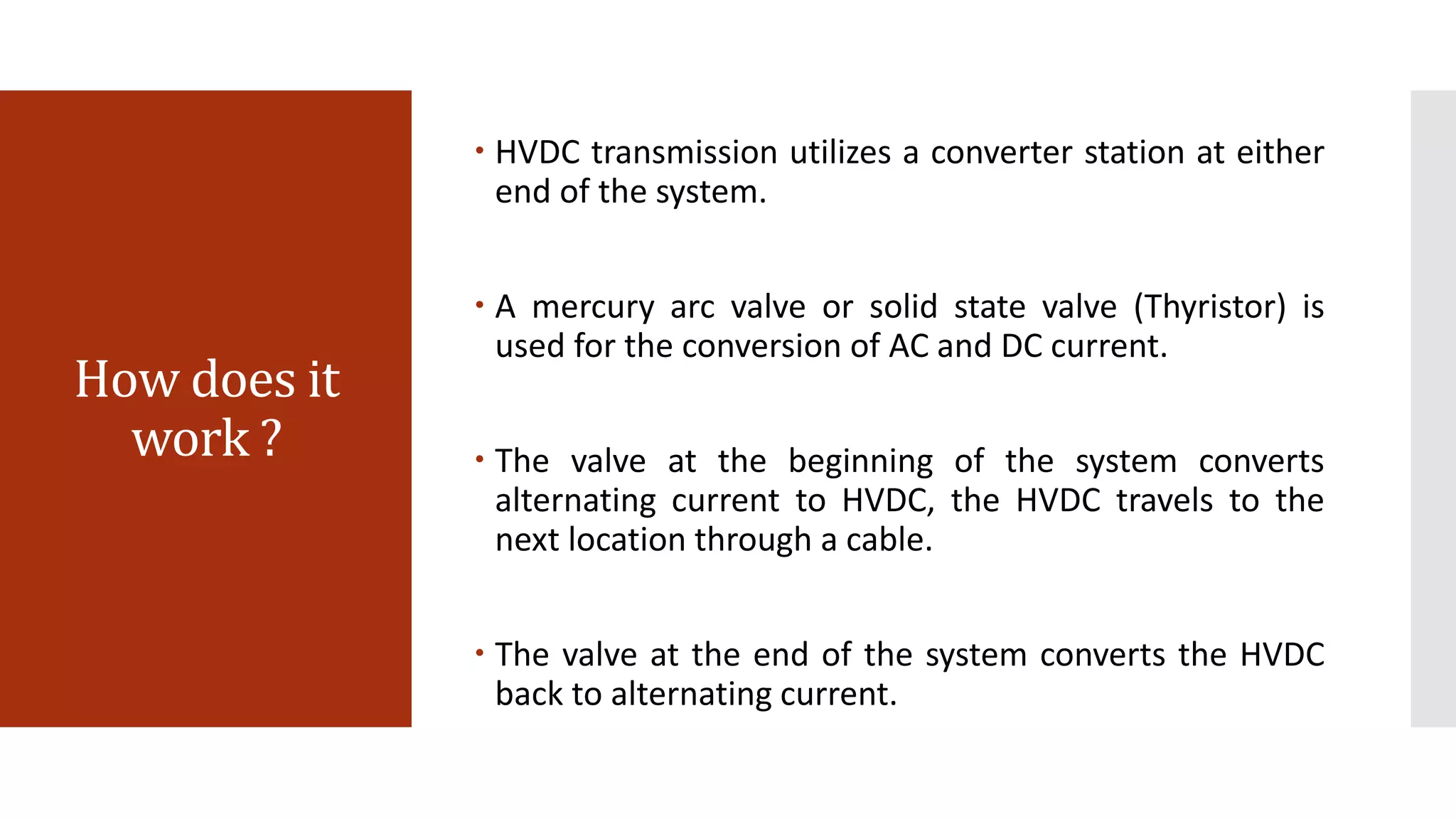 How does it
work ?
 HVDC transmission utilizes a converter station at either
end of the system.
 A mercury arc valve or solid state valve (Thyristor) is
used for the conversion of AC and DC current.
 The valve at the beginning of the system converts
alternating current to HVDC, the HVDC travels to the
next location through a cable.
 The valve at the end of the system converts the HVDC
back to alternating current.
 