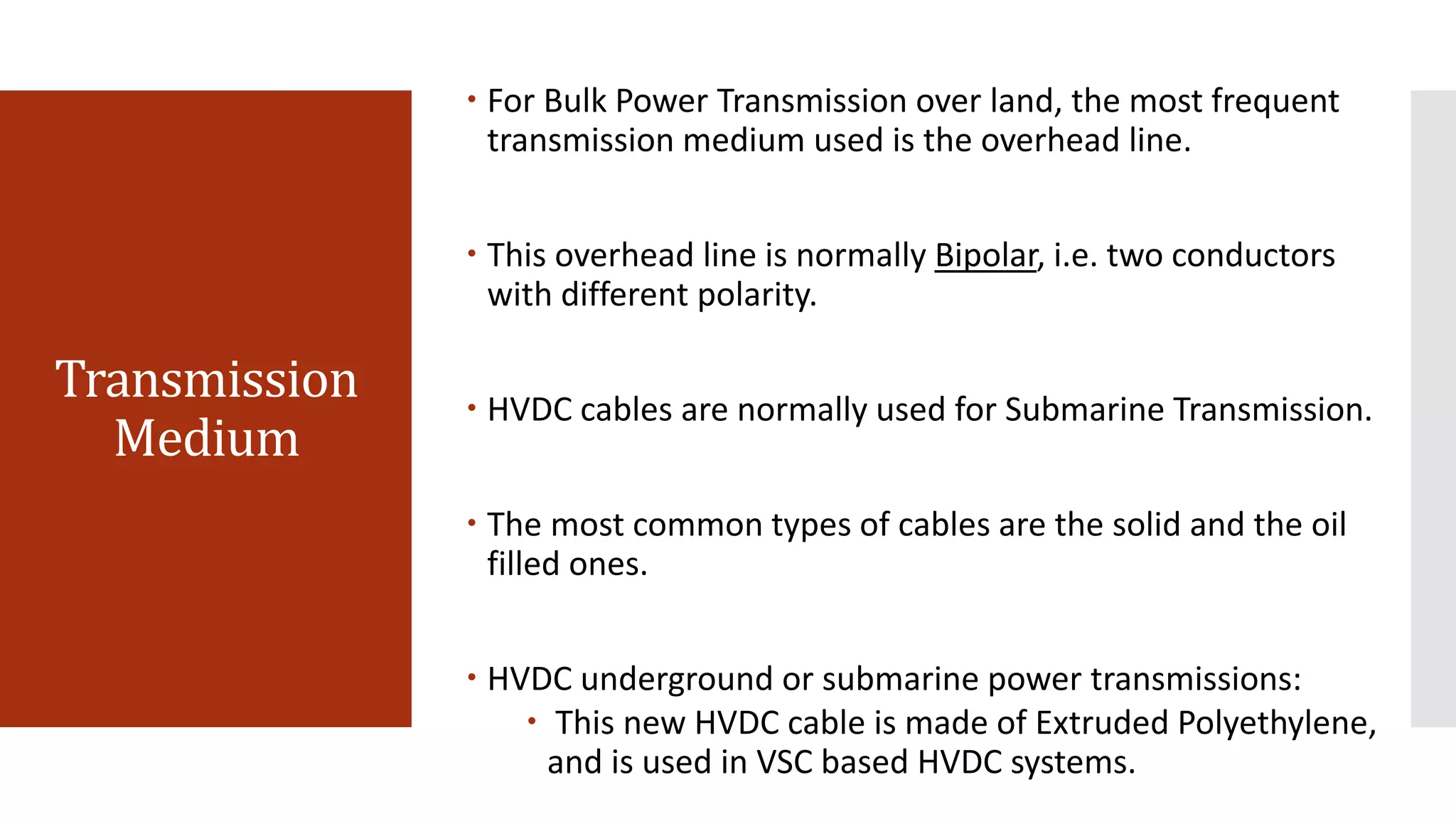 Transmission
Medium
 For Bulk Power Transmission over land, the most frequent
transmission medium used is the overhead line.
 This overhead line is normally Bipolar, i.e. two conductors
with different polarity.
 HVDC cables are normally used for Submarine Transmission.
 The most common types of cables are the solid and the oil
filled ones.
 HVDC underground or submarine power transmissions:
 This new HVDC cable is made of Extruded Polyethylene,
and is used in VSC based HVDC systems.
 