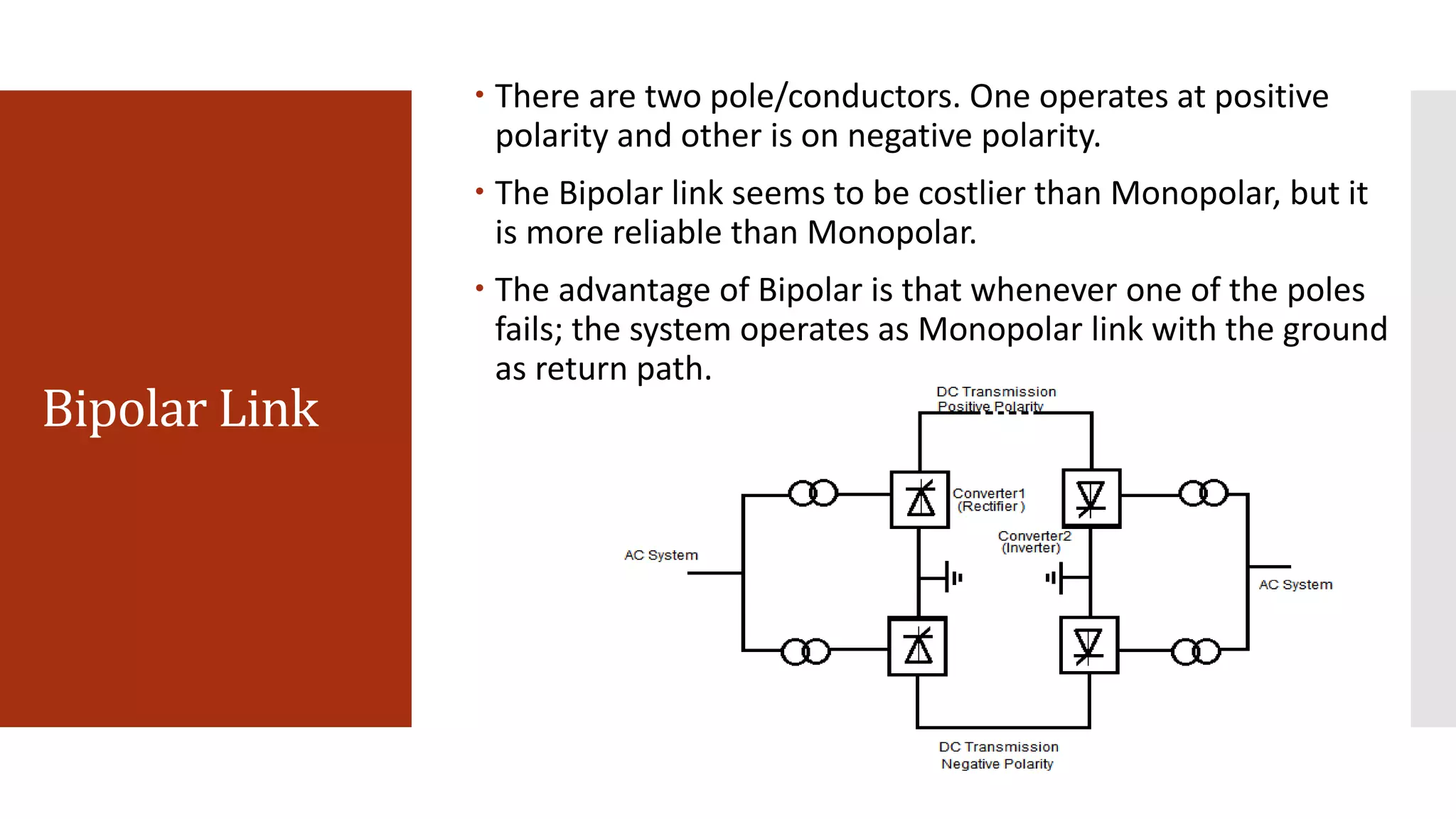 Bipolar Link
 There are two pole/conductors. One operates at positive
polarity and other is on negative polarity.
 The Bipolar link seems to be costlier than Monopolar, but it
is more reliable than Monopolar.
 The advantage of Bipolar is that whenever one of the poles
fails; the system operates as Monopolar link with the ground
as return path.
 