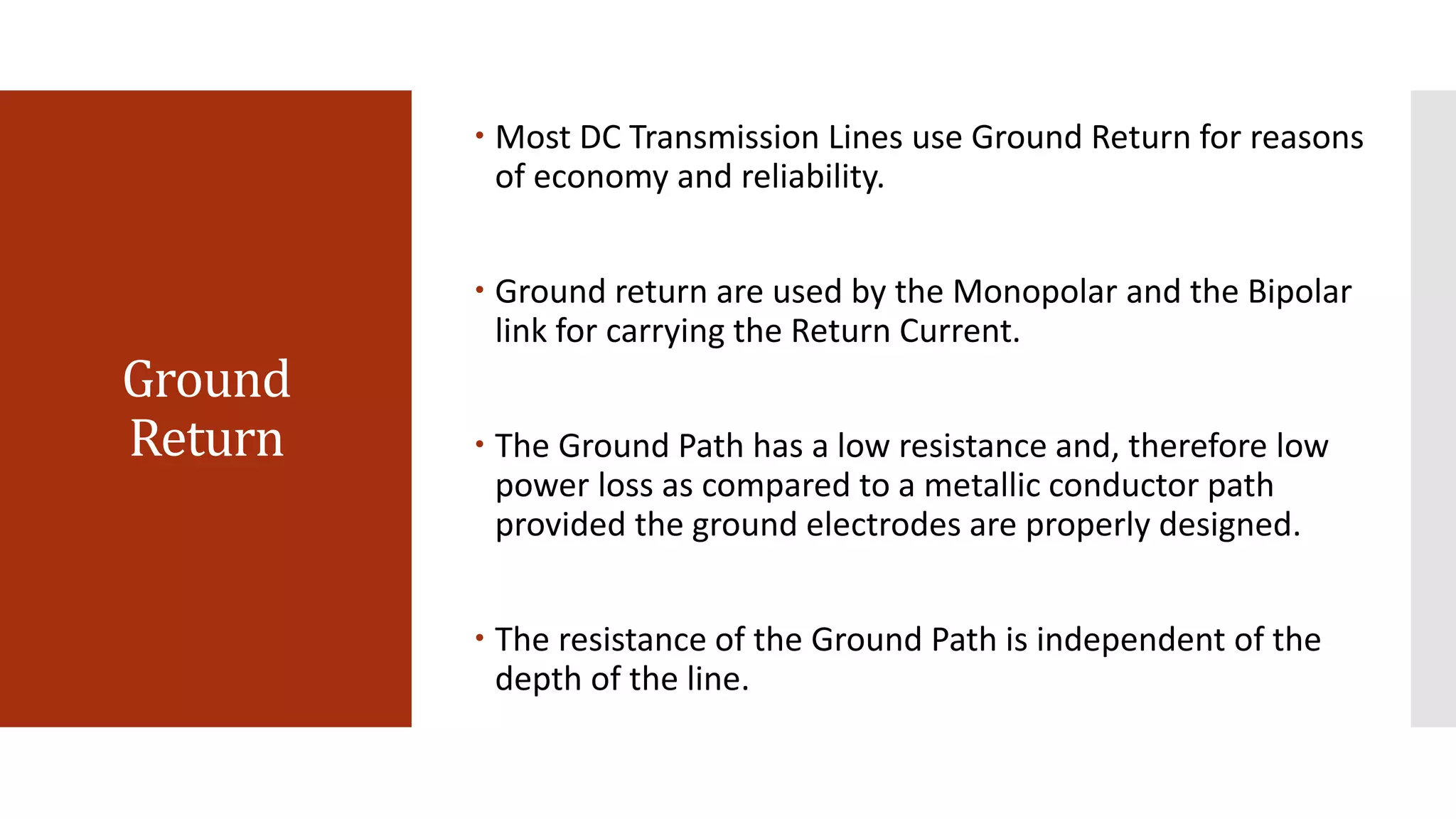 Ground
Return
 Most DC Transmission Lines use Ground Return for reasons
of economy and reliability.
 Ground return are used by the Monopolar and the Bipolar
link for carrying the Return Current.
 The Ground Path has a low resistance and, therefore low
power loss as compared to a metallic conductor path
provided the ground electrodes are properly designed.
 The resistance of the Ground Path is independent of the
depth of the line.
 