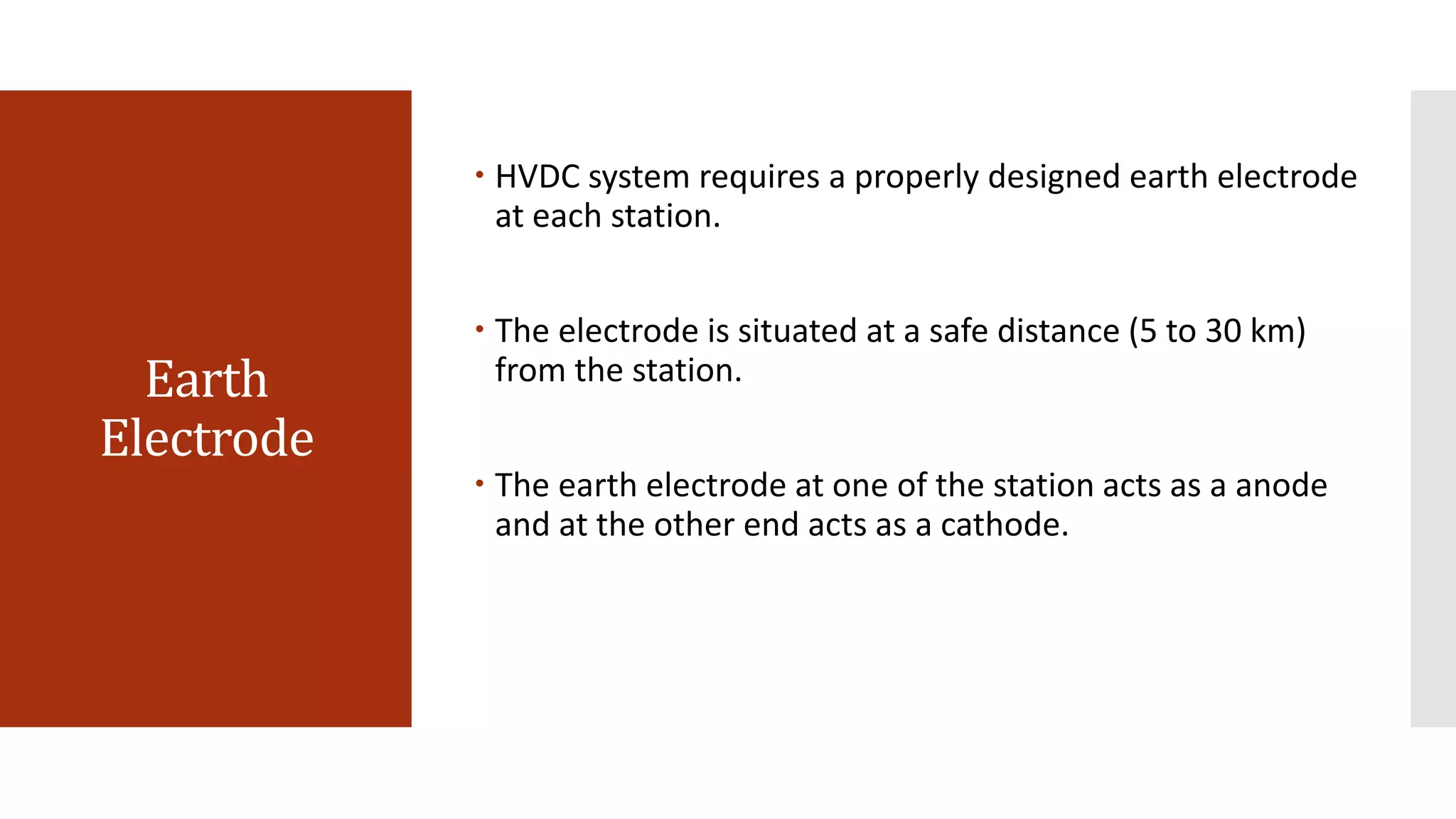 Earth
Electrode
 HVDC system requires a properly designed earth electrode
at each station.
 The electrode is situated at a safe distance (5 to 30 km)
from the station.
 The earth electrode at one of the station acts as a anode
and at the other end acts as a cathode.
 