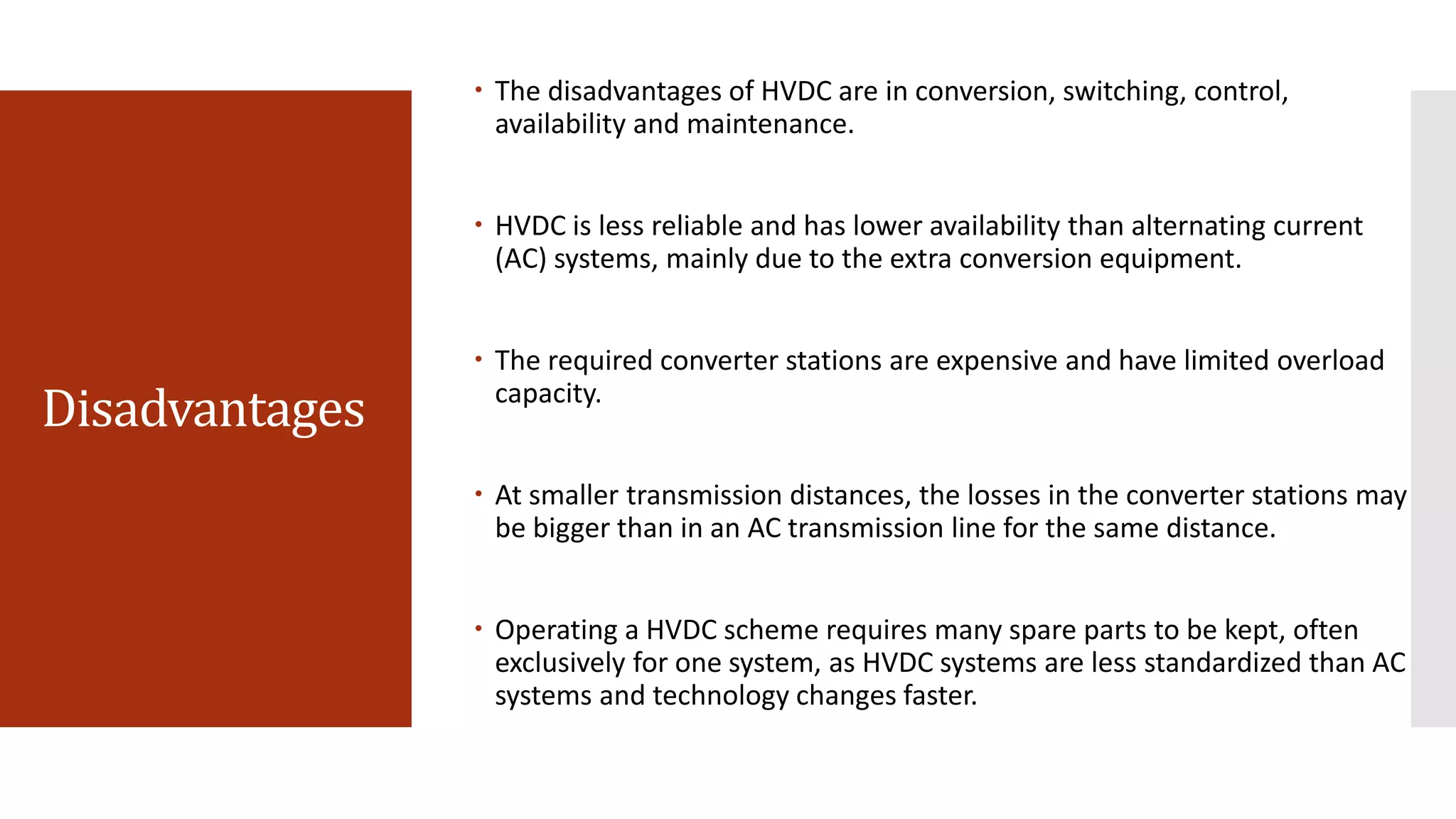 Disadvantages
 The disadvantages of HVDC are in conversion, switching, control,
availability and maintenance.
 HVDC is less reliable and has lower availability than alternating current
(AC) systems, mainly due to the extra conversion equipment.
 The required converter stations are expensive and have limited overload
capacity.
 At smaller transmission distances, the losses in the converter stations may
be bigger than in an AC transmission line for the same distance.
 Operating a HVDC scheme requires many spare parts to be kept, often
exclusively for one system, as HVDC systems are less standardized than AC
systems and technology changes faster.
 