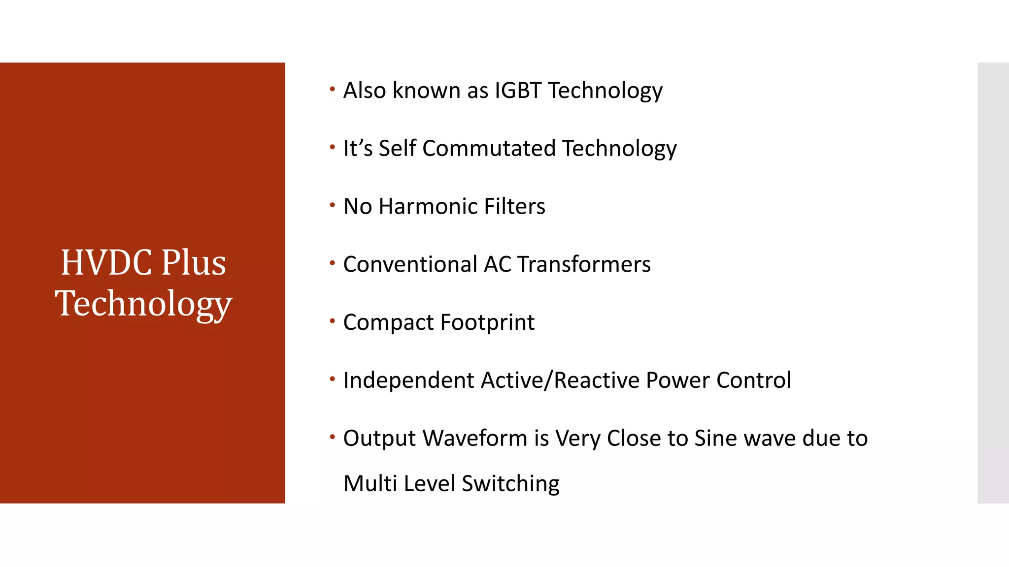 HVDC Plus
Technology
 Also known as IGBT Technology
 It’s Self Commutated Technology
 No Harmonic Filters
 Conventional AC Transformers
 Compact Footprint
 Independent Active/Reactive Power Control
 Output Waveform is Very Close to Sine wave due to
Multi Level Switching
 