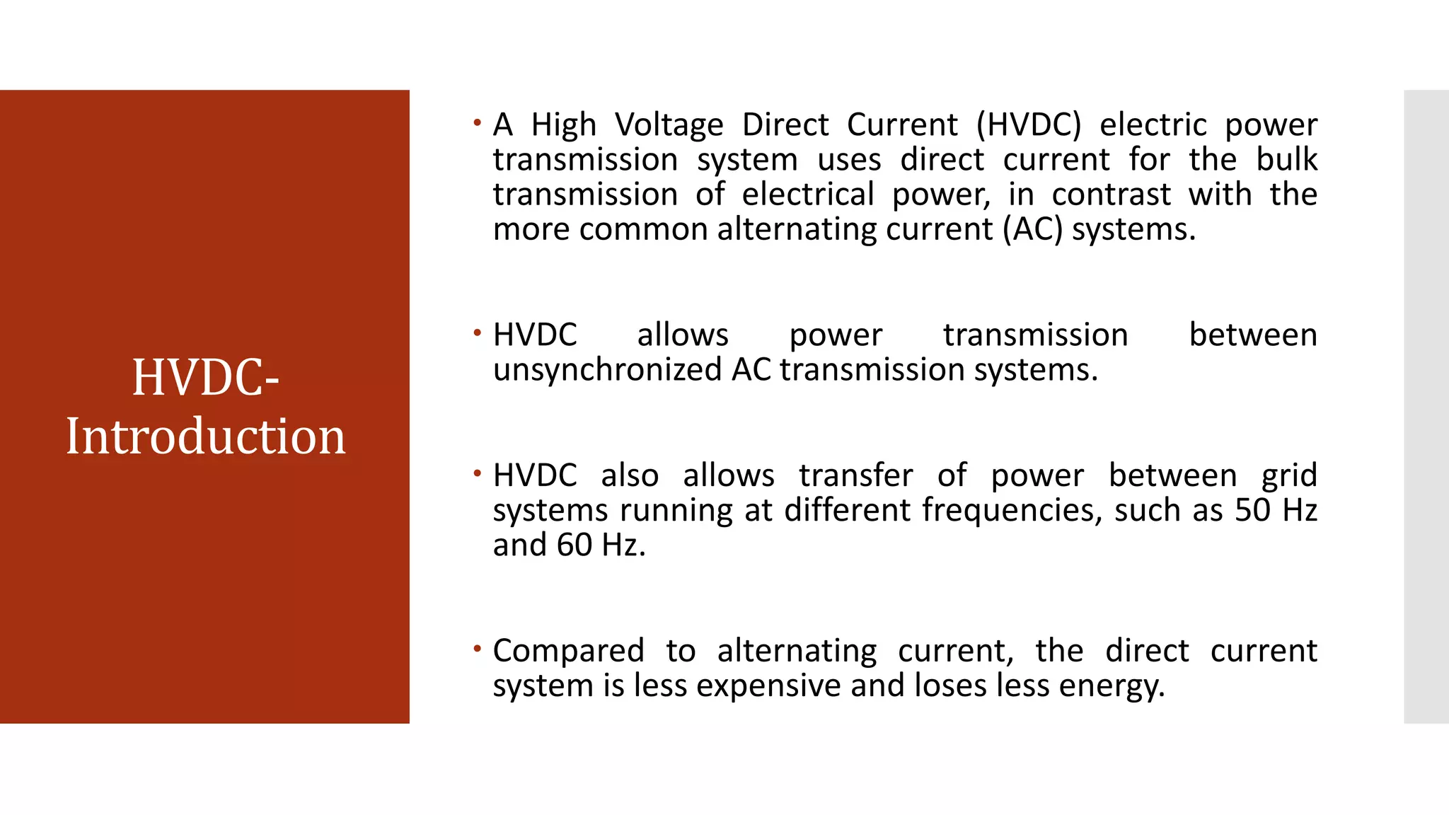 HVDC-
Introduction
 A High Voltage Direct Current (HVDC) electric power
transmission system uses direct current for the bulk
transmission of electrical power, in contrast with the
more common alternating current (AC) systems.
 HVDC allows power transmission between
unsynchronized AC transmission systems.
 HVDC also allows transfer of power between grid
systems running at different frequencies, such as 50 Hz
and 60 Hz.
 Compared to alternating current, the direct current
system is less expensive and loses less energy.
 