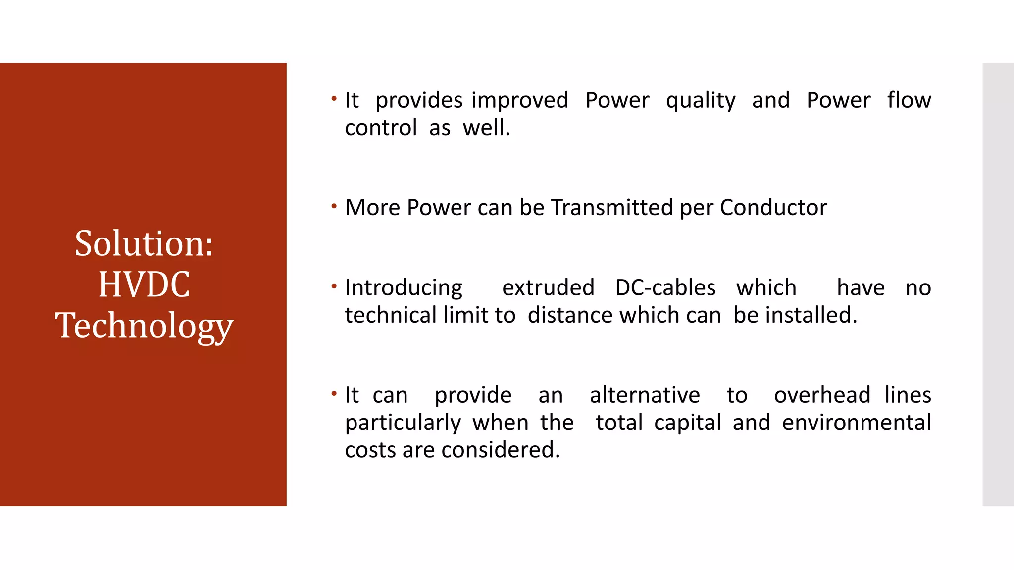 Solution:
HVDC
Technology
 It provides improved Power quality and Power flow
control as well.
 More Power can be Transmitted per Conductor
 Introducing extruded DC-cables which have no
technical limit to distance which can be installed.
 It can provide an alternative to overhead lines
particularly when the total capital and environmental
costs are considered.
 