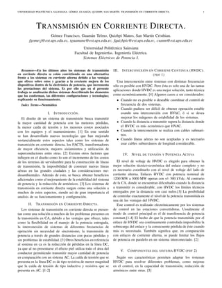 UNIVERSIDAD POLITÉCNICA SALESIANA. GÓMEZ, GUAMÁN, QUIZHPI, SAN MARTÍN. TRANSMISIÓN EN CORRIENTE DIRECTA. 1
TRANSMISIÓN EN CORRIENTE DIRECTA.
Gómez Francisco, Guamán Telmo, Quizhpi Mateo, San Martín Cristhian.
fgomezj@est.ups.edu.ec, tguamane@est.ups.edu.ec, fquizhpic@est.ups.edu.ec, csanm@est.ups.edu.ec
Universidad Politécnica Salesiana
Facultad de Ingenierías. Ingeniería Eléctrica.
Sistemas Eléctricos de Potencia I.
Resumen—En los últimos años los sistemas de transmisión
en corriente directa se están convirtiendo en una alternativa
frente a los sistemas en corriente alterna debido a las ventajas
que ofrece sobre estos y gracias a la creciente mejora de los
dispositivos dentro de la electrónica de potencia, que incrementa
las prestaciones del sistema. Es por ello que en el presente
trabajo se analizarán dichos sistemas describiendo los elementos
que los conforman, las diferentes conﬁguraciones y tecnologías;
explicando su funcionamiento.
Index Terms—Neumática
I. INTRODUCCIÓN.
El diseño de un sistema de transmisión busca transmitir
la mayor cantidad de potencia con las menores pérdidas,
la menor caída de tensión y los menores costos asociados
con los equipos y el mantenimiento. [1] En este sentido
se han desarrollado nuevas tecnologías que han mejorado
sustancialmente estos aspectos tales como los sistemas de
transmisión en corriente directa, los FACTS, transformadores
de mayor eﬁciencia, mejores aislamientos y utilización de
superconductores entre otras. [2] Existen otros factores que
inﬂuyen en el diseño como lo son el incremento de los costos
de los terrenos de servidumbre para la construcción de líneas
de transmisión, la imposibilidad de construir nuevas líneas
aéreas en las grandes ciudades y las consideraciones me-
dioambientales. Además de esto, se busca obtener beneﬁcios
adicionales como el mejoramiento de la estabilidad del sistema
de potencia y la reducción de armónicos. [3] Los sistemas de
transmisión en corriente directa surgen como una solución a
muchos de estos aspectos, siendo asi de gran importancia el
analisis de su funcionamiento y conﬁguración.
II. TRANSMISIÓN EN CORRIENTE DIRECTA.
Los sistemas de transmisión en corriente directa se presen-
tan como una solución a muchos de los problemas presentes en
la transmisión en CA, debido a las ventajas que ofrece, tales
como la ﬂexibilidad en el manejo de la potencia entregada,
la interconexión de sistemas de diferentes frecuencias de
operación sin necesidad de sincronismo, la transmisión de
potencia a través de grandes distancias con pocas pérdidas y
sin problemas de estabilidad. [3] Otros beneﬁcios en referencia
al sistema en ca es la reducción de pérdidas en la línea DC,
ya que al no presentarse el efecto piel utiliza todo el área del
conductor permitiendo transmitir mayor cantidad de potencia
en comparación con un sistema AC. La caída de tensión que se
presenta en la línea DC es de tipo resistiva de menor magnitud
que la caída de tensión de tipo inductiva y resistiva que se
presenta en AC. [1-2]
III. INTERCONEXIÓN EN CORRIENE CONTINUA (HVDC).
(PDF 1)
Una interconexión entre sistemas con distintas frecuencias
sólo es posible con HVDC. Pero ésta es solo una de las tantas
aplicaciones donde HVDC es una mejor solución, tanto técnica
como económicamente. [4] Algunos casos a ser considerados:
Cuando no es posible o deseable coordinar el control de
frecuencia de dos sistemas.
Cuando pudiera ser difícil de obtener operación estable
usando una interconexión con HVAC, ó si se desea
mejorar los márgenes de estabilidad de los sistemas.
Cuando la distancia a transmitir supera la distancia donde
el HVDC es más económico que HVAC.
Cuando la interconexión se realiza con cables submari-
nos.
Cuando líneas aéreas no son aceptadas y es necesario
usar cables subterráneos de longitud considerable.
IV. NIVEL DE TENSIÓN Y POTENCIA ACTIVA
El nivel de voltaje de HVDC es elegido para obtener la
mejor solución técnico-económica del enlace completo y no
es necesario coordinarlo con el nivel de voltaje del lado de
corriente alterna. Enlaces HVDC con potencia nominal de
1200 MW a 3000 MW operan con +/- 500 kVdc. Al contrario
de la CA, donde se encuentran diﬁcultades cuando la distancia
a transmitir es considerable, con HVDC los límites técnicos
entregados por la distancia son casi nulos.[3] La posibilidad
de controlar exactamente el nivel de la potencia transmitida es
una de las ventajas del HVDC.
Este control es realizado electrónicamente por los sistemas
de control en las estaciones convertidoras. Usualmente el
modo de control principal es el de transferencia de potencia
constant.[1-4] El hecho de que la potencia transmitida por el
enlace de HVDC sea continuamente controlada imposibilita la
sobrecarga del enlace y la consecuente pérdida de éste cuando
más es necesitado. También signiﬁca que, en comparación
con enlaces de corriente alterna, se puede limitar los ﬂujos
de potencia en paralelo en un sistema interconectado. [2]
V. COMPONENTES DEL SISTEMA HVDC (PDF 2)
Según sus características permiten adaptar los sistemas
HVDC para resolver diferentes problemas, como mejoras
en el control, en la capacidad de transmisión, reducción de
armónicos entre otras. [5]
 