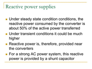 Reactive power supplies
 Under steady state condition conditions, the
reactive power consumed by the converter is
about 50% of the active power transferred
 Under transient conditions it could be much
higher
 Reactive power is, therefore, provided near
the converters
 For a strong AC power system, this reactive
power is provided by a shunt capacitor
 