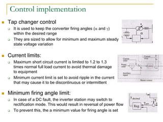 Control implementation
 Tap changer control
 It is used to keep the converter firing angles ( and )
within the desired range
 They are sized to allow for minimum and maximum steady
state voltage variation
 Current limits:
 Maximum short circuit current is limited to 1.2 to 1.3
times normal full load current to avoid thermal damage
to equipment
 Minimum current limit is set to avoid ripple in the current
that may cause it to be discontinuous or intermittent
 Minimum firing angle limit:
 In case of a DC fault, the inverter station may switch to
rectification mode. This would result in reversal of power flow
 To prevent this, the a minimum value for firing angle is set
 