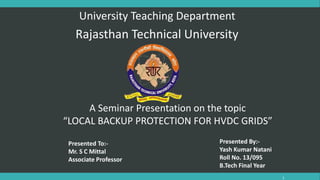1
University Teaching Department
Rajasthan Technical University
A Seminar Presentation on the topic
“LOCAL BACKUP PROTECTION FOR HVDC GRIDS”
Presented To:-
Mr. S C Mittal
Associate Professor
Presented By:-
Yash Kumar Natani
Roll No. 13/095
B.Tech Final Year
 