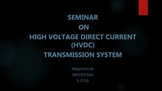 SEMINAR
ON
HIGH VOLTAGE DIRECT CURRENT
(HVDC)
TRANSMISSION SYSTEM
PRESENTED BY
DIPJYOTI DAS
E-27/16
 
