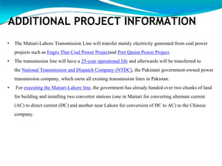 ADDITIONAL PROJECT INFORMATION
• The Matiari-Lahore Transmission Line will transfer mainly electricity generated from coal power
projects such as Engro Thar Coal Power Projectand Port Qasim Power Project.
• The transmission line will have a 25-year operational life and afterwards will be transferred to
the National Transmission and Dispatch Company (NTDC), the Pakistani government-owned power
transmission company, which owns all existing transmission lines in Pakistan.
• For executing the Matiari-Lahore line, the government has already handed over two chunks of land
for building and installing two convertor stations (one in Matiari for converting alternate current
(AC) to direct current (DC) and another near Lahore for conversion of DC to AC) to the Chinese
company.
 