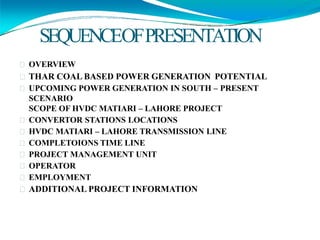 SEQUENCEOFPRESENTATION
OVERVIEW
THAR COAL BASED POWER GENERATION POTENTIAL
UPCOMING POWER GENERATION IN SOUTH – PRESENT
SCENARIO
SCOPE OF HVDC MATIARI – LAHORE PROJECT
CONVERTOR STATIONS LOCATIONS
HVDC MATIARI – LAHORE TRANSMISSION LINE
COMPLETOIONS TIME LINE
PROJECT MANAGEMENT UNIT
OPERATOR
EMPLOYMENT
ADDITIONAL PROJECT INFORMATION
 