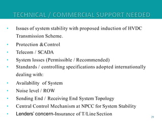 • Issues of system stability with proposed induction of HVDC
Transmission Scheme.
• Protection &Control
• Telecom / SCADA
• System losses (Permissible / Recommended)
• Standards / controlling specifications adopted internationally
dealing with:
• Availability of System
• Noise level / ROW
• Sending End / Receiving End System Topology
• Central Control Mechanism at NPCC for System Stability
• Lenders’ concern-Insurance of T/Line Section 29
 