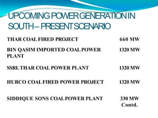 UPCOMINGPOWERGENERATIONIN
SOUTH– PRESENTSCENARIO
THAR COALFIRED PROJECT 660 MW
BIN QASIM IMPORTED COALPOWER 1320 MW
PLANT
SSRLTHAR COALPOWER PLANT 1320 MW
HUBCO COALFIRED POWER PROJECT 1320 MW
SIDDIQUE SONS COALPOWER PLANT 330 MW
Contd.
 