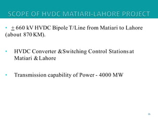 • + 660 kV HVDC Bipole T/Line from Matiari to Lahore
(about 870 KM).
• HVDC Converter &Switching Control Stations at
Matiari &Lahore
• Transmission capability of Power - 4000 MW
16
 