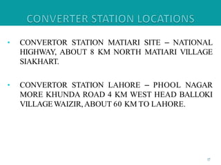 • CONVERTOR STATION MATIARI SITE – NATIONAL
HIGHWAY, ABOUT 8 KM NORTH MATIARI VILLAGE
SIAKHART.
• CONVERTOR STATION LAHORE – PHOOL NAGAR
MORE KHUNDA ROAD 4 KM WEST HEAD BALLOKI
VILLAGEWAIZIR,ABOUT 60 KM TO LAHORE.
17
 