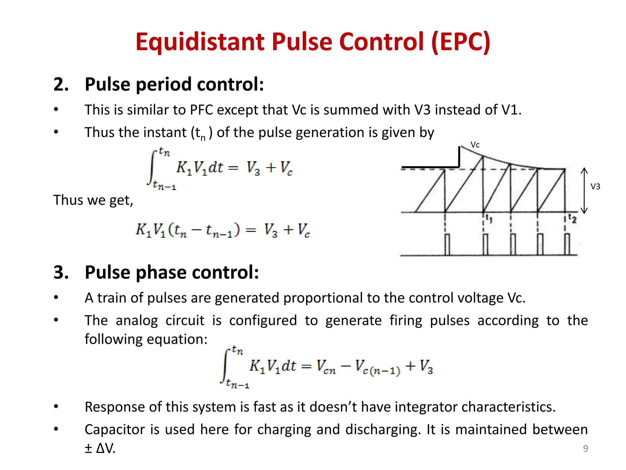 Equidistant Pulse Control (EPC)
2. Pulse period control:
• This is similar to PFC except that Vc is summed with V3 instead of V1.
• Thus the instant (tn ) of the pulse generation is given by
Thus we get,
3. Pulse phase control:
• A train of pulses are generated proportional to the control voltage Vc.
• The analog circuit is configured to generate firing pulses according to the
following equation:
• Response of this system is fast as it doesn’t have integrator characteristics.
• Capacitor is used here for charging and discharging. It is maintained between
± ∆V. 9
Vc
V3
 