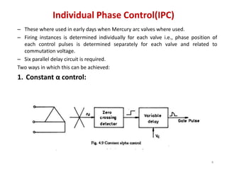 Individual Phase Control(IPC)
– These where used in early days when Mercury arc valves where used.
– Firing instances is determined individually for each valve i.e., phase position of
each control pulses is determined separately for each valve and related to
commutation voltage.
– Six parallel delay circuit is required.
Two ways in which this can be achieved:
1. Constant α control:
4
 