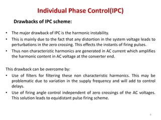 Individual Phase Control(IPC)
Drawbacks of IPC scheme:
• The major drawback of IPC is the harmonic instability.
• This is mainly due to the fact that any distortion in the system voltage leads to
perturbations in the zero crossing. This effects the instants of firing pulses.
• Thus non characteristic harmonics are generated in AC current which amplifies
the harmonic content in AC voltage at the converter end.
This drawback can be overcome by:
• Use of filters for filtering these non characteristic harmonics. This may be
problematic due to variation in the supply frequency and will add to control
delays.
• Use of firing angle control independent of zero crossings of the AC voltages.
This solution leads to equidistant pulse firing scheme.
6
 