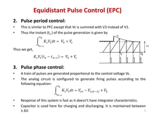 Equidistant Pulse Control (EPC)
2. Pulse period control:
• This is similar to PFC except that Vc is summed with V3 instead of V1.
• Thus the instant (tn ) of the pulse generation is given by
Thus we get,
3. Pulse phase control:
• A train of pulses are generated proportional to the control voltage Vc.
• The analog circuit is configured to generate firing pulses according to the
following equation:
• Response of this system is fast as it doesn’t have integrator characteristics.
• Capacitor is used here for charging and discharging. It is maintained between
± ∆V. 9
Vc
V3
 