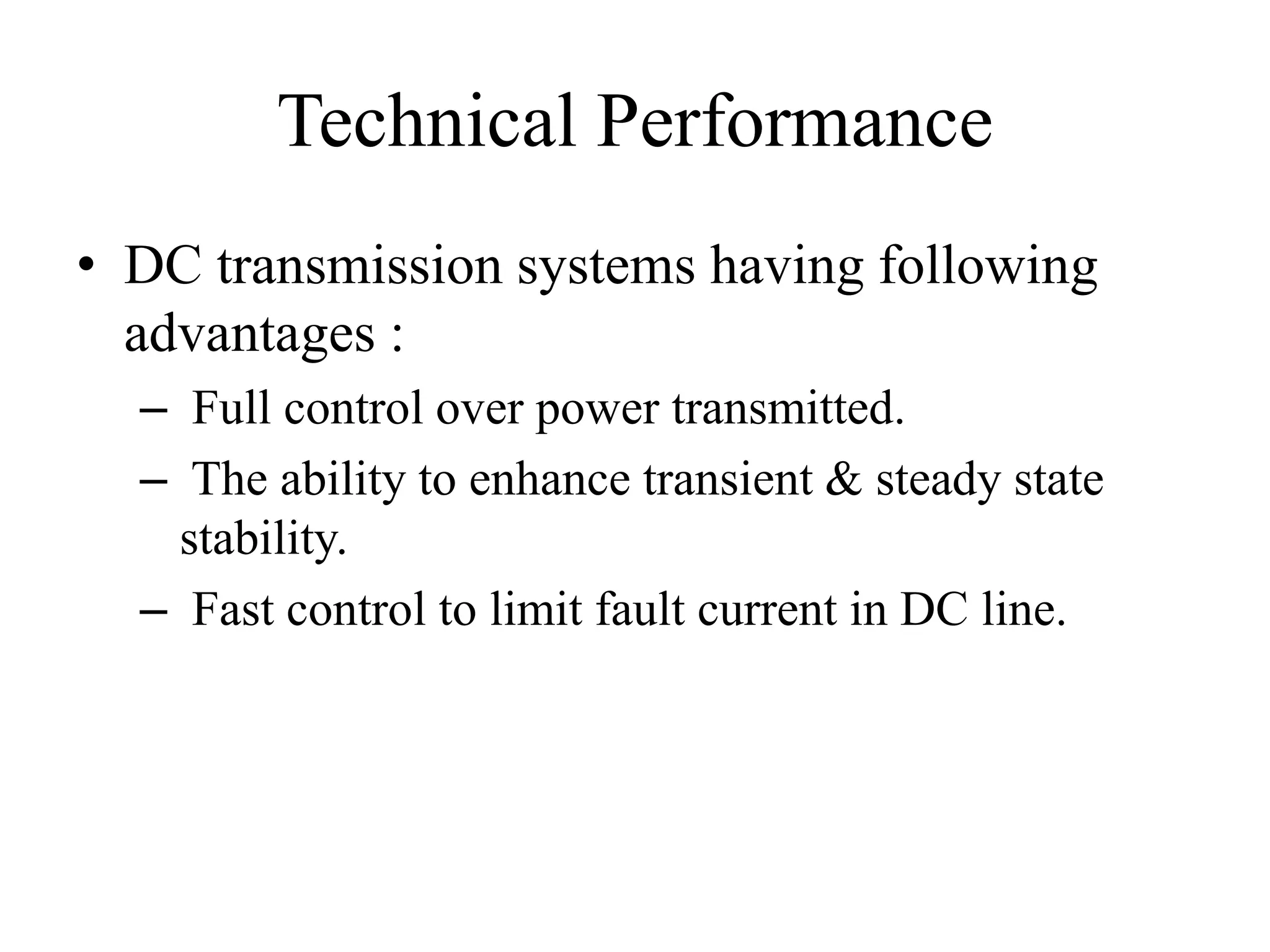 Technical Performance
• DC transmission systems having following
advantages :
– Full control over power transmitted.
– The ability to enhance transient & steady state
stability.
– Fast control to limit fault current in DC line.
 