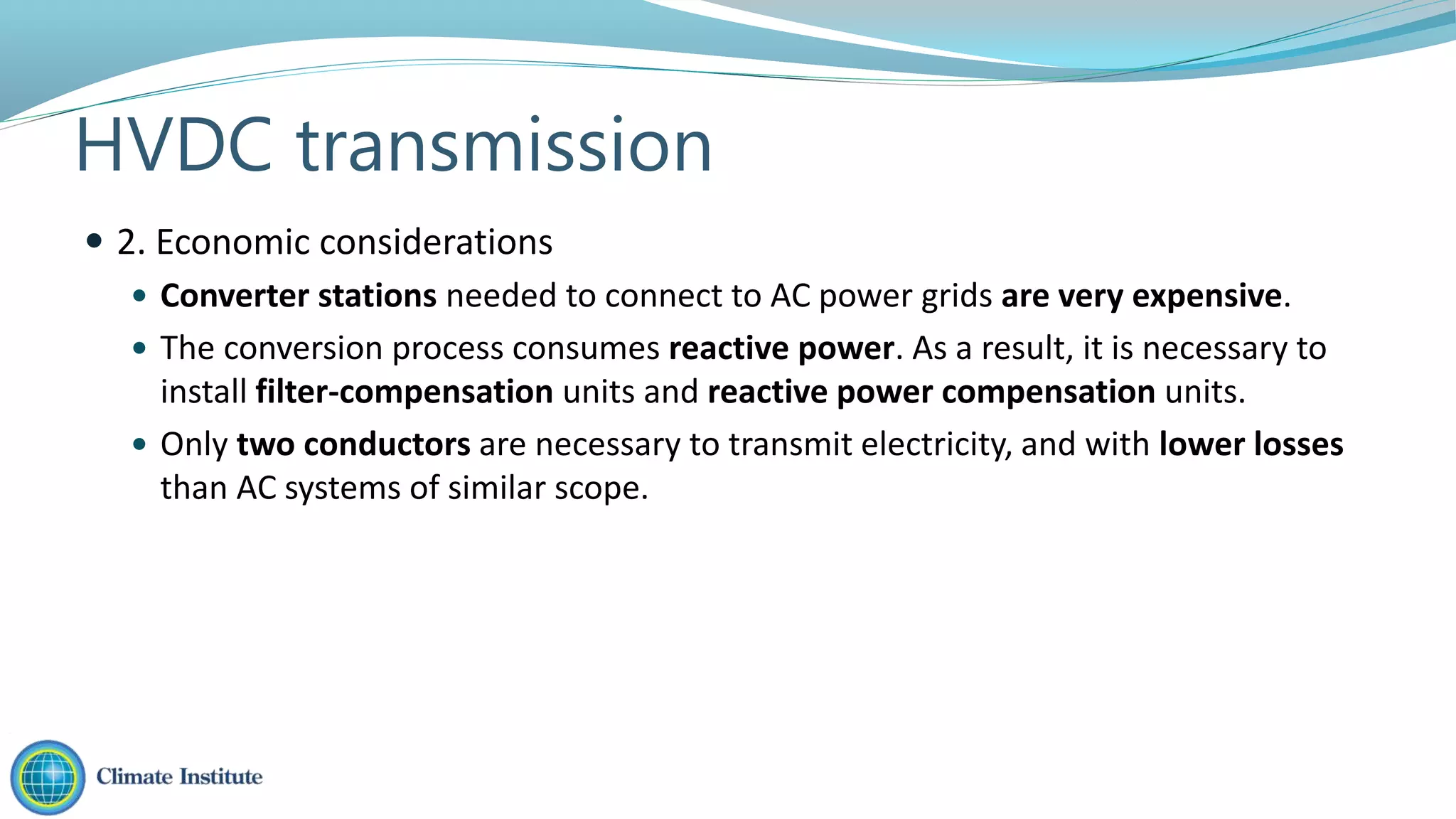  Converter stations needed to connect to AC power grids are very expensive.
 The conversion process consumes reactive power. As a result, it is necessary to
install filter-compensation units and reactive power compensation units.
 Only two conductors are necessary to transmit electricity, and with lower losses
than AC systems of similar scope.
 2. Economic considerations
HVDC transmission
 