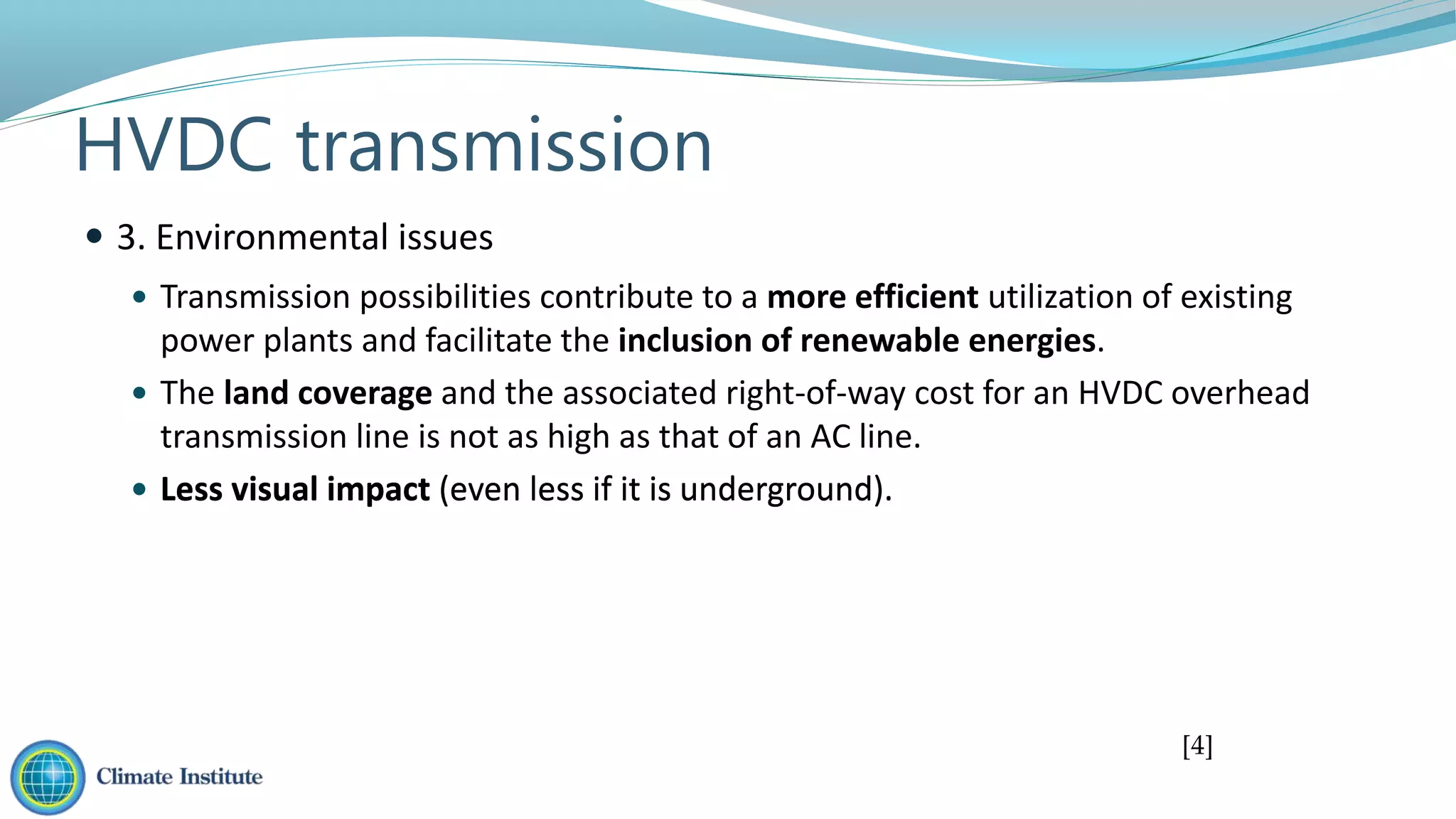  Less visual impact (even less if it is underground).
 Transmission possibilities contribute to a more efficient utilization of existing
power plants and facilitate the inclusion of renewable energies.
 The land coverage and the associated right-of-way cost for an HVDC overhead
transmission line is not as high as that of an AC line.
 Less visual impact (even less if it is underground).
 3. Environmental issues
HVDC transmission
[4]
 