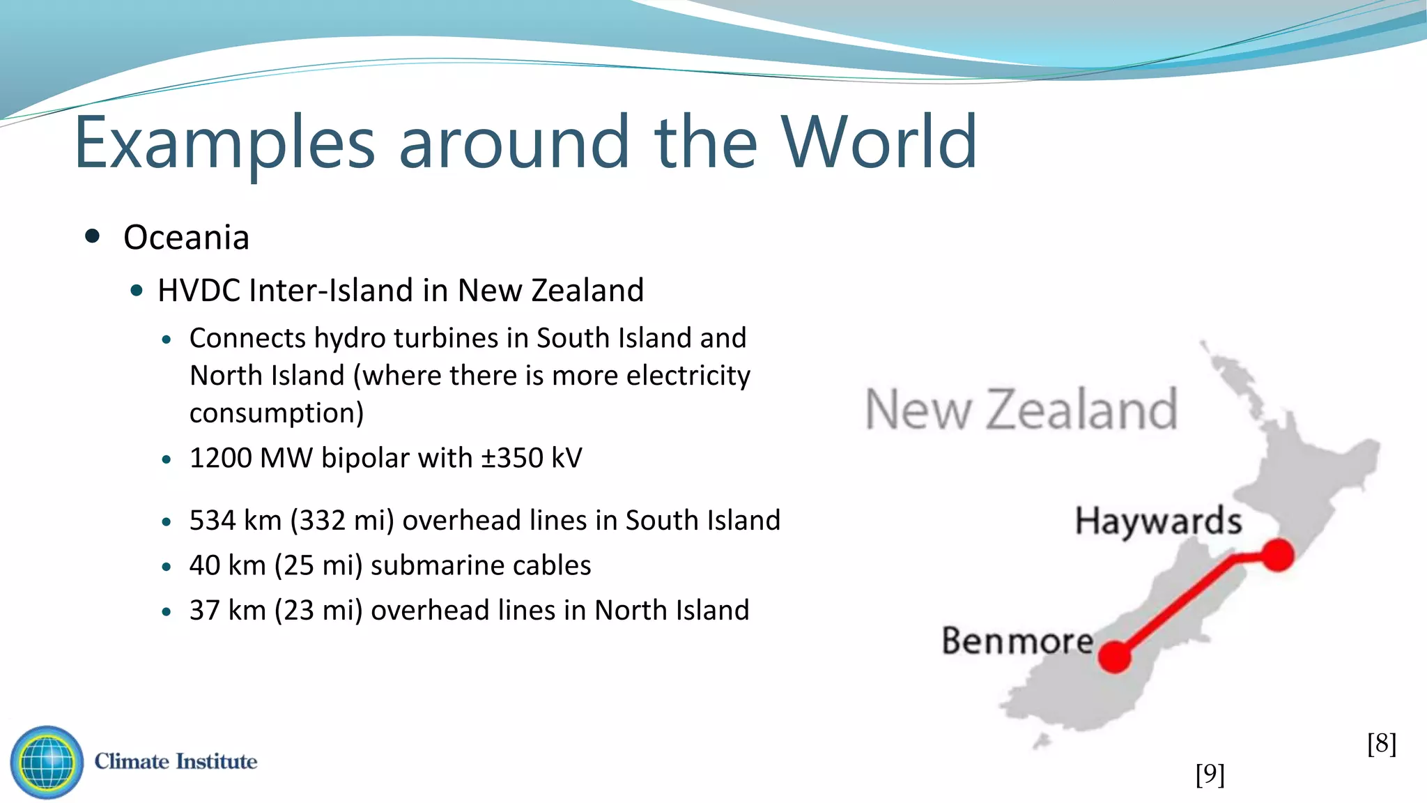 Examples around the World
 Oceania
 HVDC Inter-Island in New Zealand
 Connects hydro turbines in South Island and
North Island (where there is more electricity
consumption)
 1200 MW bipolar with ±350 kV
 534 km (332 mi) overhead lines in South Island
 40 km (25 mi) submarine cables
 37 km (23 mi) overhead lines in North Island
[8]
[9]
 