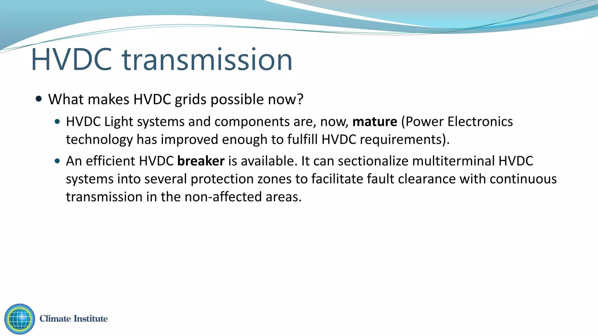  What makes HVDC grids possible now?
 HVDC Light systems and components are, now, mature (Power Electronics
technology has improved enough to fulfill HVDC requirements).
 An efficient HVDC breaker is available. It can sectionalize multiterminal HVDC
systems into several protection zones to facilitate fault clearance with continuous
transmission in the non-affected areas.
HVDC transmission
 