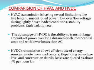 COMPARISION OF HVAC AND HVDC
 HVAC transmission is having several limitations like
line length , uncontrolled power flow, over/low voltages
during lightly / over loaded conditions, stability
problems, fault isolation etc.
 The advantage of HVDC is the ability to transmit large
amounts of power over long distances with lower capital
costs and with lower losses than AC.
 HVDC transmission allows efficient use of energy
sources remote from load centers. Depending on voltage
level and construction details, losses are quoted as about
3% per 1,000 km.
 
