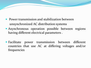  Power transmission and stabilization between
unsynchronized AC distribution systems
 Asynchronous operation possible between regions
having different electrical parameters .
 Facilitate power transmission between different
countries that use AC at differing voltages and/or
frequencies
 