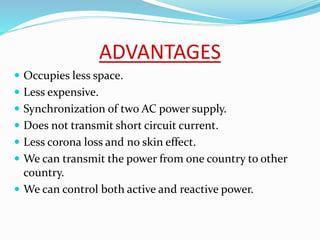 ADVANTAGES
 Occupies less space.
 Less expensive.
 Synchronization of two AC power supply.
 Does not transmit short circuit current.
 Less corona loss and no skin effect.
 We can transmit the power from one country to other
country.
 We can control both active and reactive power.
 