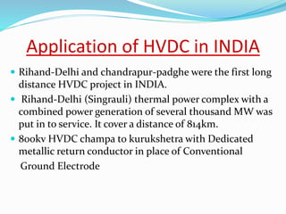 Application of HVDC in INDIA
 Rihand-Delhi and chandrapur-padghe were the first long
distance HVDC project in INDIA.
 Rihand-Delhi (Singrauli) thermal power complex with a
combined power generation of several thousand MW was
put in to service. It cover a distance of 814km.
 800kv HVDC champa to kurukshetra with Dedicated
metallic return conductor in place of Conventional
Ground Electrode
 
