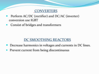 CONVERTERS
 Perform AC/DC (rectifier) and DC/AC (inverter)
conversion use IGBT
 Consist of bridges and transformers
DC SMOOTHING REACTORS
 Decrease harmonics in voltages and currents in DC lines.
 Prevent current from being discontinuous
 