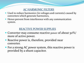 AC HARMONIC FILTERS
 Used to reduce harmonics (in voltages and currents) caused by
converters which generate harmonics,
 Hence prevent from interference with any communication
system.
REACTIVE POWER SUPPLIES
 Converter may consume reactive power of about 50%/
more of active power.
 Reactive power is, therefore, provided near
converter.
 For a strong AC power system, this reactive power is
provided by a shunt capacitor.
 