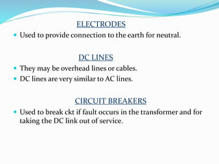ELECTRODES
 Used to provide connection to the earth for neutral.
DC LINES
 They may be overhead lines or cables.
 DC lines are very similar to AC lines.
CIRCUIT BREAKERS
 Used to break ckt if fault occurs in the transformer and for
taking the DC link out of service.
 