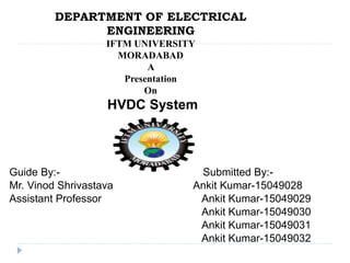 DEPARTMENT OF ELECTRICAL
ENGINEERING
IFTM UNIVERSITY
MORADABAD
A
Presentation
On
HVDC System
Guide By:- Submitted By:-
Mr. Vinod Shrivastava Ankit Kumar-15049028
Assistant Professor Ankit Kumar-15049029
Ankit Kumar-15049030
Ankit Kumar-15049031
Ankit Kumar-15049032
 