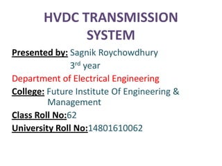 HVDC TRANSMISSION
             SYSTEM
Presented by: Sagnik Roychowdhury
               3rd year
Department of Electrical Engineering
College: Future Institute Of Engineering &
         Management
Class Roll No:62
University Roll No:14801610062
 